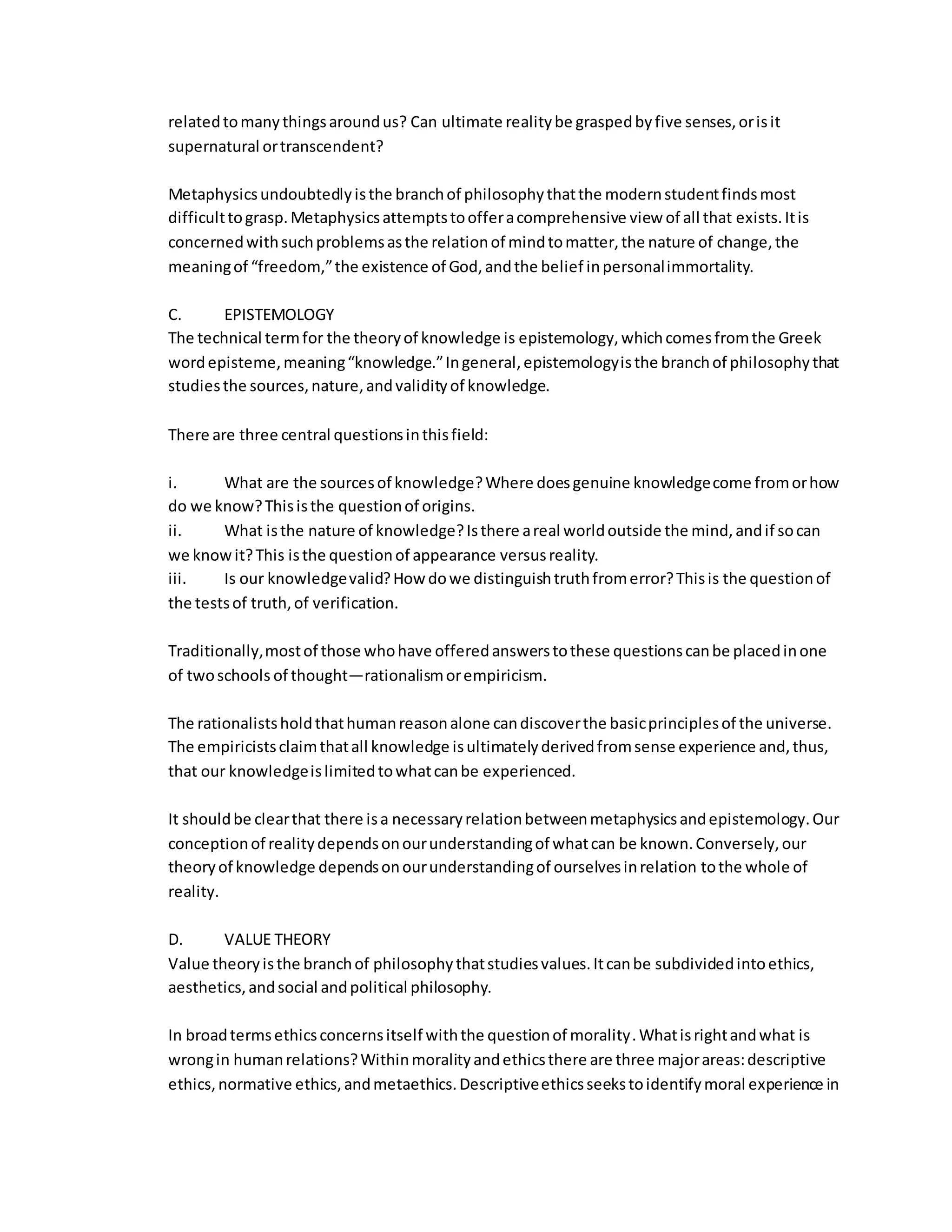 relatedtomanythingsaroundus? Can ultimate realitybe graspedbyfive senses,orisit
supernatural ortranscendent?
Metaphysicsundoubtedlyisthe branchof philosophythatthe modernstudentfindsmost
difficulttograsp.Metaphysicsattemptstoofferacomprehensive view of all that exists.Itis
concernedwithsuchproblemsasthe relationof mindtomatter,the nature of change,the
meaningof “freedom,”the existence of God,andthe belief inpersonalimmortality.
C. EPISTEMOLOGY
The technical termfor the theoryof knowledge is epistemology,whichcomesfromthe Greek
wordepisteme,meaning“knowledge.”Ingeneral,epistemologyisthe branchof philosophythat
studiesthe sources,nature,andvalidityof knowledge.
There are three central questionsinthisfield:
i. What are the sourcesof knowledge?Where doesgenuine knowledgecome fromorhow
do we know?Thisisthe questionof origins.
ii. What isthe nature of knowledge?Isthere areal worldoutside the mind,andif socan
we knowit?This isthe questionof appearance versusreality.
iii. Is our knowledgevalid?How dowe distinguishtruthfromerror?Thisis the questionof
the testsof truth,of verification.
Traditionally,mostof those whohave offeredanswerstothese questionscanbe placedinone
of twoschools of thought—rationalismorempiricism.
The rationalistsholdthathumanreasonalone candiscoverthe basicprinciplesof the universe.
The empiricistsclaimthatall knowledge isultimatelyderivedfromsense experience and,thus,
that our knowledgeislimitedtowhatcanbe experienced.
It shouldbe clearthat there isa necessaryrelationbetweenmetaphysicsandepistemology.Our
conceptionof realitydependsonourunderstandingof whatcan be known.Conversely,our
theoryof knowledge dependsonourunderstandingof ourselvesinrelation tothe whole of
reality.
D. VALUE THEORY
Value theoryisthe branchof philosophythatstudiesvalues.Itcanbe subdividedintoethics,
aesthetics,andsocial andpolitical philosophy.
In broadtermsethicsconcernsitself withthe questionof morality.Whatisrightandwhat is
wrongin humanrelations?Withinmoralityandethicsthere are three majorareas:descriptive
ethics,normative ethics,andmetaethics.Descriptiveethicsseekstoidentifymoral experience in
 