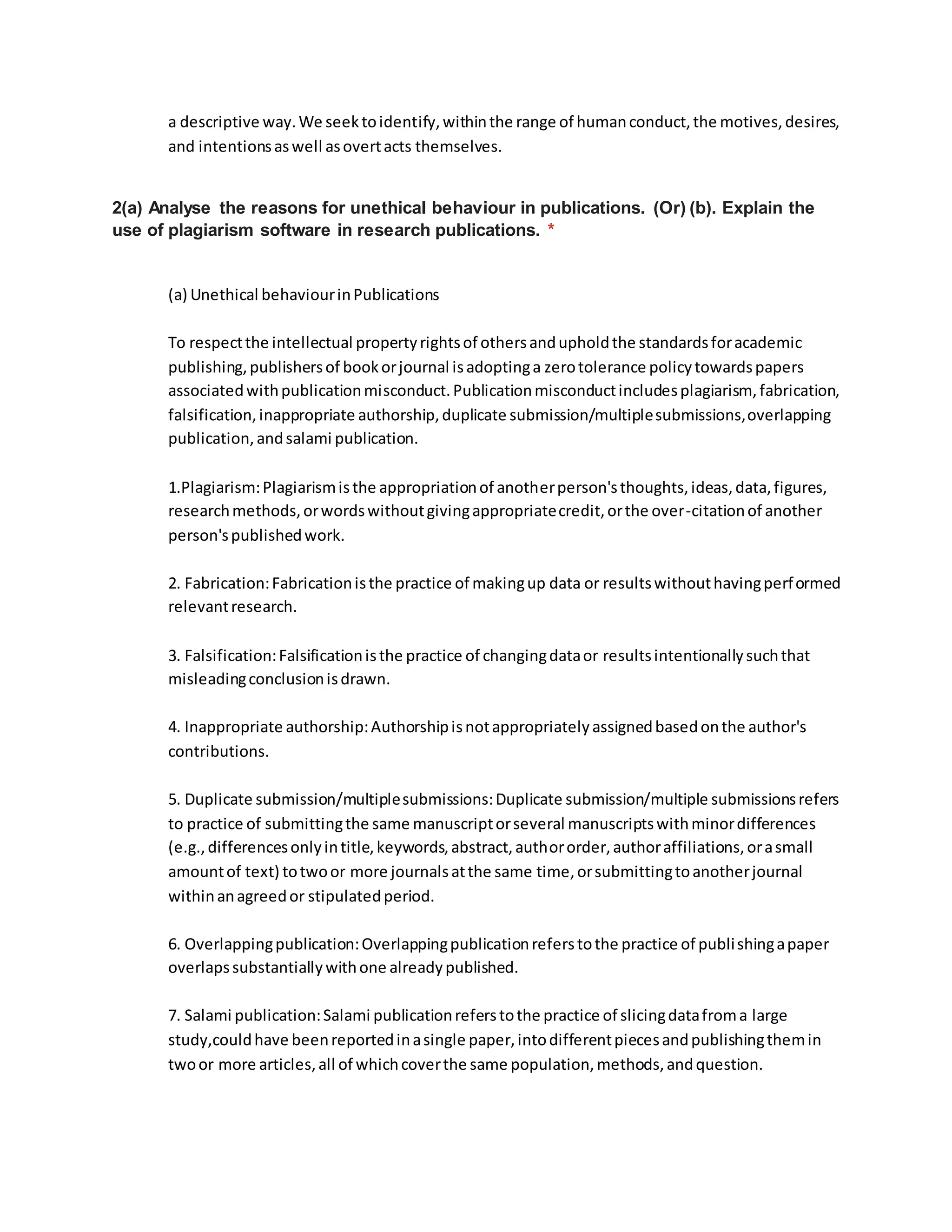 a descriptive way.We seektoidentify,withinthe range of humanconduct,the motives,desires,
and intentionsaswell asovertacts themselves.
2(a) Analyse the reasons for unethical behaviour in publications. (Or) (b). Explain the
use of plagiarism software in research publications. *
(a) Unethical behaviourinPublications
To respectthe intellectual propertyrightsof othersandupholdthe standardsforacademic
publishing,publishersof bookorjournal isadoptinga zerotolerance policytowardspapers
associatedwithpublicationmisconduct.Publicationmisconductincludesplagiarism, fabrication,
falsification,inappropriate authorship,duplicate submission/multiplesubmissions,overlapping
publication,andsalami publication.
1.Plagiarism:Plagiarismisthe appropriationof anotherperson'sthoughts,ideas,data,figures,
researchmethods,orwordswithoutgivingappropriatecredit,orthe over-citationof another
person'spublishedwork.
2. Fabrication:Fabricationisthe practice of makingup data or resultswithouthavingperformed
relevantresearch.
3. Falsification:Falsificationisthe practice of changingdataor resultsintentionallysuchthat
misleadingconclusionisdrawn.
4. Inappropriate authorship:Authorshipisnotappropriatelyassignedbasedonthe author's
contributions.
5. Duplicate submission/multiplesubmissions:Duplicate submission/multiple submissionsrefers
to practice of submittingthe same manuscriptorseveral manuscriptswithminordifferences
(e.g.,differencesonlyintitle,keywords,abstract,authororder,authoraffiliations,orasmall
amountof text) totwoor more journalsatthe same time,orsubmittingtoanotherjournal
withinanagreedor stipulatedperiod.
6. Overlappingpublication:Overlappingpublicationreferstothe practice of publishingapaper
overlapssubstantiallywithone alreadypublished.
7. Salami publication:Salami publicationreferstothe practice of slicingdatafroma large
study,couldhave beenreportedinasingle paper,intodifferentpiecesandpublishingthemin
twoor more articles,all of whichcoverthe same population,methods,andquestion.
 