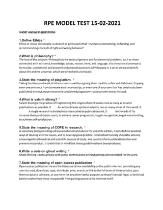 RPE MODEL TEST 15-02-2021
SHORT ANSWERSQUESTIONS
1.Define Ethics *
Ethicsor moral philosophyisabranchof philosophythat"involvessystematizing,defending,and
recommendingconceptsof rightandwrongbehavior"
2.What is philosophy? *
The love of the wisdom-Philosophyisthe studyof general andfundamental problems,suchasthose
connectedwithexistence,knowledge,values,reason,mind,andlanguage.Itisthe rational attemptto
formulate,understand,andanswerfundamentalquestions.A Philosophyis asetof viewsorbeliefs
aboutlife andthe universe,whichare oftenheld uncritically.
3.State the meaning of plagiarism. *
Takingthe ideasand workof other scientistswithoutgivingthemcreditisunfairanddishonest.Copying
evenone sentence fromsomeone else’smanuscript,orevenone of yourownthat has previouslybeen
published,withoutpropercitationisconsideredplagiarism—useyourownwordsinstead.
4.What is salami slicing? *
Salami Slicingisthe practice of fragmenting the singlecoherentbodiesintoasmanyas smaller
Authorsdo it“to
increase theirpublicationcount,toachieve careerprogression,togainrecognition,togetmore funding,
to achieve self-satisfaction.
5.State the meaning of COPE in research. *
A voluntarybodyprovidingadiscussionforumandadvice forscientificeditors,itaimstofindpractical
waysof dealingwiththe issues,andtodevelopgoodpractice. Intellectual honestyshouldbe actively
encouragedinall medical andscientificcoursesof study,andusedtoinformpublicationethicsand
preventmisconduct.Itiswiththatin mindthat these guidelineshave beenproduced.
6.Write a note on ghost writing *
Ghost Writingissubstantiallywithuseful contributionswithoutgettingacknowledged forthe work.
7.State the meaning of open access publication *
Openaccesspublicationmeansthe literature isfree availabilityonthe publicinternet,permittingany
usersto read,download,copy,distribute,print,search,orlinktothe full textsof these articles,pass
themas data to software,oruse themfor anyotherlawful purpose,withoutfinancial,legal,ortechnical
barriersotherthan those inseparable fromgainingaccesstothe internetitself.
 