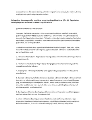 a descriptive way.We seektoidentify,withinthe range of humanconduct,the motives,desires,
and intentionsaswell asovertacts themselves.
2(a) Analyse the reasons for unethical behaviour in publications. (Or) (b). Explain the
use of plagiarism software in research publications. *
(a) Unethical behaviourinPublications
To respectthe intellectual propertyrightsof othersandupholdthe standardsforacademic
publishing,publishersof bookorjournal isadoptinga zerotolerance policytowardspapers
associatedwithpublicationmisconduct.Publicationmisconductincludesplagiarism, fabrication,
falsification,inappropriate authorship,duplicate submission/multiplesubmissions,overlapping
publication,andsalami publication.
1.Plagiarism:Plagiarismisthe appropriationof anotherperson'sthoughts,ideas,data,figures,
researchmethods,orwordswithoutgivingappropriatecredit,orthe over-citationof another
person'spublishedwork.
2. Fabrication:Fabricationisthe practice of makingup data or resultswithouthavingperformed
relevantresearch.
3. Falsification:Falsificationisthe practice of changingdataor resultsintentionallysuchthat
misleadingconclusionisdrawn.
4. Inappropriate authorship:Authorshipisnotappropriatelyassignedbasedonthe author's
contributions.
5. Duplicate submission/multiplesubmissions:Duplicate submission/multiple submissionsrefers
to practice of submittingthe same manuscriptorseveral manuscriptswithminordifferences
(e.g.,differencesonlyintitle,keywords,abstract,authororder,authoraffiliations,orasmall
amountof text) totwoor more journalsatthe same time,orsubmittingtoanotherjournal
withinanagreedor stipulatedperiod.
6. Overlappingpublication:Overlappingpublicationreferstothe practice of publishingapaper
overlapssubstantiallywithone alreadypublished.
7. Salami publication:Salami publicationreferstothe practice of slicingdatafroma large
study,couldhave beenreportedinasingle paper,intodifferentpiecesandpublishingthemin
twoor more articles,all of whichcoverthe same population,methods,andquestion.
 