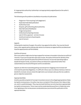 8. Inappropriate authorship:Authorshipisnotappropriatelyassignedbasedonthe author's
contributions
The followingare the problemsclassifiedasmisconductof publications
• Plagiarism•Textrecycling(‘self-plagiarism’)
• Duplicate/redundantpublication
• Authorshipissues
• Disputes,giftauthorship,ghostauthorship
• Data fabrication/falsification
• Image manipulation
• Undisclosedcompetinginterests
• Lack of ethicsapproval – animal orhuman
• Unethical treatmentof participants
• Lack of consent
Appeals
Followingthe rejectionof apaper,the author may appeal tothe editor.Your journal should
have a clear appealspolicystatingunderwhatcircumstancesanappeal will be consideredand
howthe appeal processwill be handled.
Conflictsof Interest
One issue authorsmightraise duringanappeal forreviewermisconductisbiasdue toconflictof
interests.If yourjournal operatesopenpeerreview, the authorwillknow the identityof the
reviewerandcanspecifythe potentialconflictof interests.Forjournalsoperatingsingleor
double blindpeerreview,accusationsof biasare likelytobe suppositional ratherthan
substantiated,butshouldstill be givencareful consideration.
Appealscanoftenbe resolvedbygettingasecondopinion.Engaginganew reviewerwill
eliminatethe potential allegedbias.Itisdifficultinthese casestoevidence maliciousintenton
behalf of a reviewer,butyouretainthe rightnotto use reviewerswhoyoufeel are unable to
give an objective assessment.
AppropriatedData
Anotherpossiblecomplaintof reviewermisconductconcernsthe allegedappropriationof data
duringthe reviewprocess.Anauthormayraise a complaintif theydiscovertheirideasordata
are usedina publishedpaper.Theymayconclude thatthese canonlyhave beenappropriated
duringthe reviewprocess.These issuescanbe complicatedbecause there islikelytobe some
time lagbetweenthe reviewprocessconductedatyourjournal andthe publicationof the
appropriateddata.
 