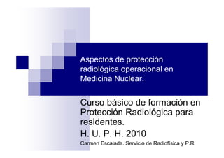 Aspectos de protección
radiológica operacional en
Medicina Nuclear.


Curso básico de formación en
Protección Radiológica para
residentes.
H. U. P. H. 2010
Carmen Escalada. Servicio de Radiofísica y P.R.
 
