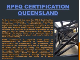RPEQ CERTIFICATION
QUEENSLAND
To best understand the need for RPEQ Certification
and its relationship to Australian Standards
compliance, a basic understanding of the
legislative rules and regulations is required. These
rules vary slightly from state to state, on-shore to
offshore and can also be effected depending on the
type of site or lease (Petroleum, Gas, Mining or
building). However, there is a common idea of
ensuring the safety of plant and who’s liable for
that responsibility.
RPEQ supervision is required when plant is
manufactured or modified in Queensland or
specifically for Queensland. The inspection and
assessment for continued safe use of various items
of plant will also fall under the ‘professional
engineering services’ and most commonly applied
to major inspection periods on cranes and
amusement rides. Proof of RPEQ supervision is
most effectively achieved through independent
engineering assessment and issue of a RPEQ
Certificate.
 