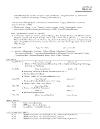 Robin Peralta 
703-409-8821 
candimegs@gmail.com 
staff and faculty in the use of the new phone system (Meridian 61). Managed voicemail, add, removes and changes to switch until phones began switching over to VoIP (2013). 
Human Resources Manager/System Administrator/Telecommunications Manager/Administrative Assistant to Treasurer (promoted 2/1996) 
 Administrative support to the Treasurer; human resources, benefits administration, system administrator (Novell 4.1), phone system administrator (AT&T System 25), web publications 
Business Office Secretary (8/19/1991 – 2/16/1996) 
 Administrative support to Treasurer, Business Manager, Plant Manager, Financial Aid Director, Summer Programs Director, and Project Manager; clerical staff software trainer (Windows 3.1, Windows 95, Microsoft Word for Windows 6.0, 7.0, Lotus 123, Microsoft Publisher); requisition’s manager/purchasing agent, office publications (newsletters), accounts receivables, data entry; Xerox copy repair; assistant to Post Office Manager 
10/90-07/91 City of Pass Christian Pass Christian, MS 
 Secretary/Administrative Assistant – Offices of Code Enforcement/Community Development/Planning Commission/Zoning Board of Adjusment/Historic Preservation/Harbor Commission/Pass Christian Municipal Court/Mayor of Pass Christian 
EDUCATION 
08/2013 - Present Grand Canyon University Phoenix, AZ  Doctor of Philosophy in General Psychology with an Emphasis in Integrating Technology, Learning, and Psychology 
05/18/2013 George Mason University Fairfax, VA 
 Integrating Technology in Schools with an Emphasis in K-12 
 Graduated Suma Cum Laude 
 Member, Golden Key International Honour Society 
06/24/2001 Strayer University Manassas, VA 
 Graduated, Cum Laude, BS, Computer Networking 
 Member, Alpha Lamda Honor Society 
1980-1981 Central Texas College Killeen, TX 
 Course of Study, Music Appreciation 
1980 Belton, HS Belton, TX 
 Graduated, Honors in Music 
1976-1979 Hanau American High School Hanau, Germany 
CERTIFICATIONS 
07/10 Fujistu Service Technician 
06/13 IBM/Lenovo Service Technician 
04/02 CompTIA A+® Certified Professional 
CONTINUING EDUCATION 
06/10 IBM Mobile Systems; IBM Warranty Basics for Technicians Exam; Certificate 06/10 IBM Warranty Basics for Administrators Exam; Certificate 
06/06 IBM Mobile Systems; IBM Warranty Basics for Technicians Exam; Certificate  