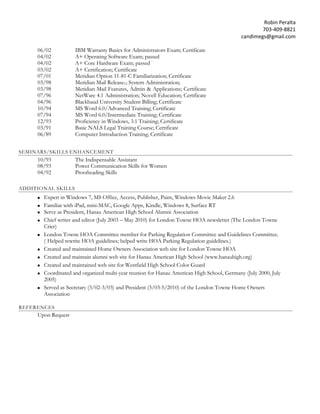 Robin Peralta 
703-409-8821 
candimegs@gmail.com 
06/02 IBM Warranty Basics for Administrators Exam; Certificate 
04/02 A+ Operating Software Exam; passed 04/02 A+ Core Hardware Exam; passed 
03/02 A+ Certification; Certificate 
07/01 Meridian Option 11-81-C Familiarization; Certificate 03/98 Meridian Mail Release12 System Administration; 
03/98 Meridian Mail Features, Admin & Applications; Certificate 07/96 NetWare 4.1 Administration; Novell Education; Certificate 04/96 Blackbaud University Student Billing; Certificate 
10/94 MS Word 6.0/Advanced Training; Certificate 07/94 MS Word 6.0/Intermediate Training; Certificate 12/93 Proficiency in Windows, 3.1 Training; Certificate 03/91 Basic NALS Legal Training Course; Certificate 06/89 Computer Introduction Training; Certificate 
SEMINARS/SKILLS ENHANCEMENT 
10/93 The Indispensable Assistant 
08/93 Power Communication Skills for Women 04/92 Proofreading Skills 
ADDITIONAL SKILLS 
 Expert in Windows 7, MS Office, Access, Publisher, Paint, Windows Movie Maker 2.6 
 Familiar with iPad, mini-MAC, Google Apps, Kindle, Windows 8, Surface RT 
 Serve as President, Hanau American High School Alumni Association 
 Chief writer and editor (July 2003 – May 2010) for London Towne HOA newsletter (The London Towne Crier) 
 London Towne HOA Committee member for Parking Regulation Committee and Guidelines Committee. (Helped rewrite HOA guidelines; helped write HOA Parking Regulation guidelines.) 
 Created and maintained Home Owners Association web site for London Towne HOA 
 Created and maintain alumni web site for Hanau American High School (www.hanauhigh.org) 
 Created and maintained web site for Westfield High School Color Guard 
 Coordinated and organized multi-year reunion for Hanau American High School, Germany (July 2000, July 2005) 
 Served as Secretary (3/02-3/03) and President (3/03-5/2010) of the London Towne Home Owners Association 
REFERENCES 
Upon Request 