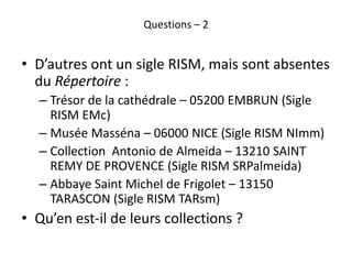 Questions – 2
• D’autres ont un sigle RISM, mais sont absentes
du Répertoire :
– Trésor de la cathédrale – 05200 EMBRUN (S...