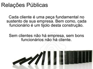 Relações Públicas Cada cliente é uma peça fundamental no sustento de sua empresa. Bem como, cada funcionário é um tijolo desta construção. Sem clientes não há empresa, sem bons funcionários não há cliente. 