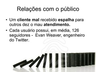 Relações com o público Um  cliente mal  recebido  espalha  para outros dez o mau  atendimento. Cada usuário possui, em média, 126 seguidores -  Evan Weaver, engenheiro do Twitter. 