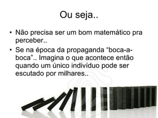 Ou seja.. Não precisa ser um bom matemático pra perceber..  Se na época da propaganda “boca-a-boca”.. Imagina o que acontece então quando um único indivíduo pode ser escutado por milhares.. 