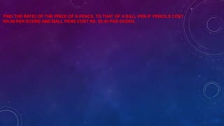 FIND THE RATIO OF THE PRICE OF A PENCIL TO THAT OF A BALL PEN IF PENCILS COST
RS.96 PER SCORE AND BALL PENS COST RS. 50.40 PER DOZEN.
 