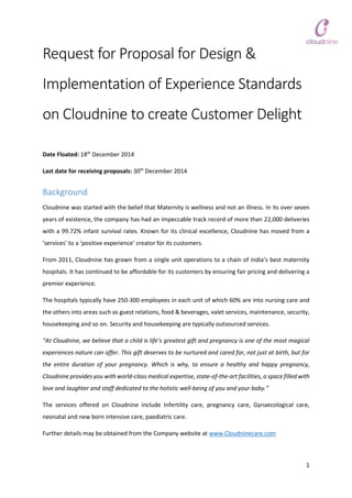 1
Request for Proposal for Design &
Implementation of Experience Standards
on Cloudnine to create Customer Delight
Date Floated: 18th
December 2014
Last date for receiving proposals: 30th
December 2014
Background
Cloudnine was started with the belief that Maternity is wellness and not an illness. In its over seven
years of existence, the company has had an impeccable track record of more than 22,000 deliveries
with a 99.72% infant survival rates. Known for its clinical excellence, Cloudnine has moved from a
‘services’ to a ‘positive experience’ creator for its customers.
From 2011, Cloudnine has grown from a single unit operations to a chain of India’s best maternity
hospitals. It has continued to be affordable for its customers by ensuring fair pricing and delivering a
premier experience.
The hospitals typically have 250-300 employees in each unit of which 60% are into nursing care and
the others into areas such as guest relations, food & beverages, valet services, maintenance, security,
housekeeping and so on. Security and housekeeping are typically outsourced services.
“At Cloudnine, we believe that a child is life’s greatest gift and pregnancy is one of the most magical
experiences nature can offer. This gift deserves to be nurtured and cared for, not just at birth, but for
the entire duration of your pregnancy. Which is why, to ensure a healthy and happy pregnancy,
Cloudnine provides you with world-class medical expertise, state-of-the-art facilities, a space filled with
love and laughter and staff dedicated to the holistic well-being of you and your baby.”
The services offered on Cloudnine include Infertility care, pregnancy care, Gynaecological care,
neonatal and new born intensive care, paediatric care.
Further details may be obtained from the Company website at www.Cloudninecare.com
 