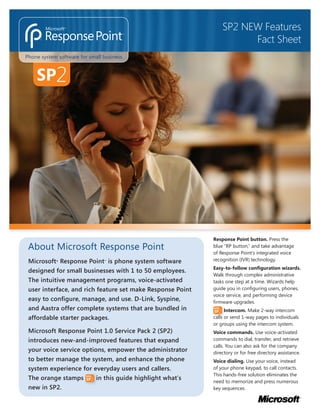 SP2 NEW Features
                                                                      Fact Sheet
Phone system software for small business



    SP2




                                                            Response Point button. Press the
 About Microsoft Response Point                             blue “RP button,” and take advantage
                                                            of Response Point’s integrated voice
                                                            recognition (IVR) technology.
 Microsoft Response Point is phone system software
            ®                   ™


                                                            Easy-to-follow configuration wizards.
 designed for small businesses with 1 to 50 employees.
                                                            Walk through complex administrative
 The intuitive management programs, voice-activated         tasks one step at a time. Wizards help
                                                            guide you in conﬁguring users, phones,
 user interface, and rich feature set make Response Point
                                                            voice service, and performing device
 easy to conﬁgure, manage, and use. D-Link, Syspine,        ﬁrmware upgrades.
 and Aastra offer complete systems that are bundled in            Intercom. Make 2-way intercom
 affordable starter packages.                               calls or send 1-way pages to individuals
                                                            or groups using the intercom system.
 Microsoft Response Point 1.0 Service Pack 2 (SP2)          Voice commands. Use voice-activated
                                                            commands to dial, transfer, and retrieve
 introduces new-and-improved features that expand
                                                            calls. You can also ask for the company
 your voice service options, empower the administrator      directory or for free directory assistance.
 to better manage the system, and enhance the phone         Voice dialing. Use your voice, instead
 system experience for everyday users and callers.          of your phone keypad, to call contacts.
                                                            This hands-free solution eliminates the
 The orange stamps       in this guide highlight what’s
                                                            need to memorize and press numerous
 new in SP2.                                                key sequences.
 