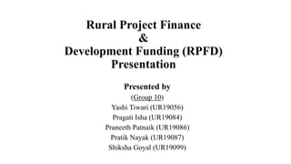 Rural Project Finance
&
Development Funding (RPFD)
Presentation
Presented by
(Group 10)
Yashi Tiwari (UR19056)
Pragati Isha (UR19084)
Praneeth Patnaik (UR19086)
Pratik Nayak (UR19087)
Shiksha Goyal (UR19099)
 