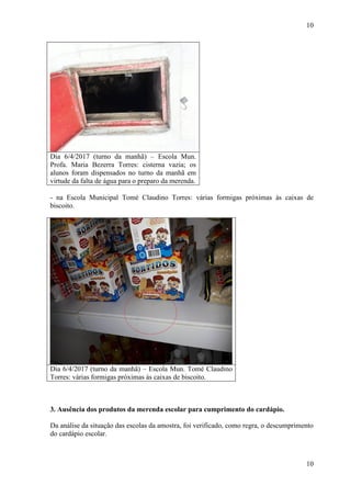 10
10
Dia 6/4/2017 (turno da manhã) – Escola Mun.
Profa. Maria Bezerra Torres: cisterna vazia; os
alunos foram dispensados no turno da manhã em
virtude da falta de água para o preparo da merenda.
- na Escola Municipal Tomé Claudino Torres: várias formigas próximas às caixas de
biscoito.
Dia 6/4/2017 (turno da manhã) – Escola Mun. Tomé Claudino
Torres: várias formigas próximas às caixas de biscoito.
##/Fato##
3. Ausência dos produtos da merenda escolar para cumprimento do cardápio.
Da análise da situação das escolas da amostra, foi verificado, como regra, o descumprimento
do cardápio escolar.
 