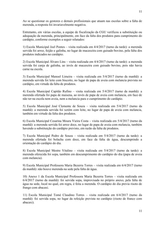 11
11
Ao se questionar os gestores e demais profissionais que atuam nas escolas sobre a falta de
merenda, a resposta foi invariavelmente negativa.
Entretanto, em várias escolas, a equipe de fiscalização da CGU verificou a substituição ou
adequação da merenda, principalmente, em face da falta dos produtos para cumprimento do
cardápio, conforme exemplos a seguir relatados:
1) Escola Municipal Joel Pontes – visita realizada em 4/4/2017 (turno da tarde): a merenda
servida foi arroz, feijão e galinha, no lugar de macaxeira com guisado bovino, pela falta dos
produtos indicados no cardápio.
2) Escola Municipal Álvaro Lins – visita realizada em 4/4/2017 (turno da tarde): a merenda
servida foi canja de galinha, ao invés de macaxeira com guisado bovino, pois não havia
carne na escola.
3) Escola Municipal Manoel Limeira – visita realizada em 5/4/2017 (turno da manhã): a
merenda servida foi leite com biscoito, no lugar de papa de aveia com melancia prevista no
cardápio, em virtude da falta de produtos.
4) Escola Municipal Capitão Rufino – visita realizada em 5/4/2017 (turno da manhã): a
merenda ofertada foi papa de maisena, ao invés de papa de aveia com melancia, em face de
não ter na escola nem aveia, nem a melancia para o cumprimento do cardápio.
5) Escola Municipal José Clemente de Souza – visita realizada em 5/4/2017 (turno da
manhã): a merenda servida foi xerém com leite, no lugar de papa de aveia com melancia,
também em virtude da falta dos produtos.
6) Escola Municipal Cesarina Moura Vieira Costa – visita realizada em 5/4/2017 (turno da
manhã): a merenda servida foi arroz doce, no lugar de papa de aveia com melancia, também
havendo a substituição do cardápio previsto, em razão da falta de produtos.
7) Escola Municipal Pedro de Souza – visita realizada em 5/4/2017 (turno da tarde): a
merenda ofertada foi bolacha com doce, em face da falta de água, descumprindo a
orientação do cardápio do dia.
8) Escola Municipal Mestre Vitalino – visita realizada em 5/4/2017 (turno da tarde): a
merenda oferecida foi sopa, também em descumprimento do cardápio do dia (papa de aveia
com melancia).
9) Escola Municipal Professora Maria Bezerra Torres – visita realizada em 6/4/2017 (turno
da manhã): não houve merenda na sede pela falta de água.
10) Anexo 1 da Escola Municipal Professora Maria Bezerra Torres – visita realizada em
6/4/2017 (turno da manhã): foi servida sopa, improvisada no próprio anexo, pela falta de
água na sede, local no qual, em regra, é feita a merenda. O cardápio do dia previa risoto de
frango com abacaxi.
11) Escola Municipal Tomé Claudino Torres – visita realizada em 6/4/2017 (turno da
manhã): foi servida sopa, no lugar da refeição prevista no cardápio (risoto de franco com
abacaxi).
 