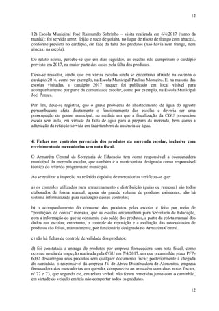 12
12
12) Escola Municipal José Raimundo Sobrinho – visita realizada em 6/4/2017 (turno da
manhã): foi servido arroz, feijão e suco de goiaba, no lugar de risoto de frango com abacaxi,
conforme previsto no cardápio, em face da falta dos produtos (não havia nem frango, nem
abacaxi na escola).
Do relato acima, percebe-se que em dias seguidos, as escolas não cumpriram o cardápio
previsto em 2017, na maior parte dos casos pela falta dos produtos.
Deve-se ressaltar, ainda, que em várias escolas ainda se encontrava afixado na cozinha o
cardápio 2016, como por exemplo, na Escola Municipal Paulina Monteiro. E, na maioria das
escolas visitadas, o cardápio 2017 sequer foi publicado em local visível para
acompanhamento por parte da comunidade escolar, como por exemplo, na Escola Municipal
Joel Pontes.
Por fim, deve-se registrar, que o grave problema de abastecimento de água do agreste
pernambucano afeta diretamente o funcionamento das escolas e deveria ser uma
preocupação do gestor municipal, na medida em que a fiscalização da CGU presenciou
escola sem aula, em virtude da falta de água para o preparo da merenda, bem como a
adaptação da refeição servida em face também da ausência de água.
##/Fato##
4. Falhas nos controles gerenciais dos produtos da merenda escolar, inclusive com
recebimento de mercadorias sem nota fiscal.
O Armazém Central da Secretaria de Educação tem como responsável a coordenadora
municipal da merenda escolar, que também é a nutricionista designada como responsável
técnico do referido programa no município.
Ao se realizar a inspeção no referido depósito de mercadorias verificou-se que:
a) os controles utilizados para armazenamento e distribuição (guias de remessa) são todos
elaborados de forma manual; apesar do grande volume de produtos existentes, não há
sistema informatizado para realização desses controles;
b) o acompanhamento do consumo dos produtos pelas escolas é feito por meio de
“prestações de contas” mensais, que as escolas encaminham para Secretaria de Educação,
com a informação do que se consumiu e do saldo dos produtos, a partir da coleta manual dos
dados nas escolas; entretanto, o controle de reposição e a avaliação das necessidades de
produtos são feitos, manualmente, por funcionário designado no Armazém Central.
c) não há fichas de controle de validade dos produtos;
d) foi constatada a entrega de produtos por empresa fornecedora sem nota fiscal, como
ocorreu no dia da inspeção realizada pela CGU em 7/4/2017, em que o caminhão placa PFP-
6032 descarregou seus produtos sem qualquer documento fiscal; posteriormente à chegada
do caminhão, o responsável da empresa JV de Abreu Distribuidora de Alimentos, empresa
fornecedora das mercadorias em questão, compareceu ao armazém com duas notas fiscais,
nº 72 e 73, que segundo ele, em relato verbal, não foram remetidas junto com o caminhão,
em virtude do veículo em tela não comportar todos os produtos.
 