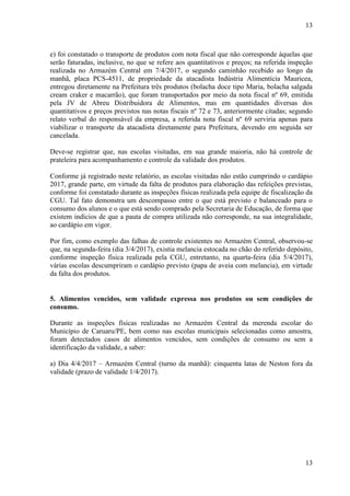 13
13
e) foi constatado o transporte de produtos com nota fiscal que não corresponde àquelas que
serão faturadas, inclusive, no que se refere aos quantitativos e preços; na referida inspeção
realizada no Armazém Central em 7/4/2017, o segundo caminhão recebido ao longo da
manhã, placa PCS-4511, de propriedade da atacadista Indústria Alimentícia Mauricea,
entregou diretamente na Prefeitura três produtos (bolacha doce tipo Maria, bolacha salgada
cream craker e macarrão), que foram transportados por meio da nota fiscal nº 69, emitida
pela JV de Abreu Distribuidora de Alimentos, mas em quantidades diversas dos
quantitativos e preços previstos nas notas fiscais nº 72 e 73, anteriormente citadas; segundo
relato verbal do responsável da empresa, a referida nota fiscal nº 69 serviria apenas para
viabilizar o transporte da atacadista diretamente para Prefeitura, devendo em seguida ser
cancelada.
Deve-se registrar que, nas escolas visitadas, em sua grande maioria, não há controle de
prateleira para acompanhamento e controle da validade dos produtos.
Conforme já registrado neste relatório, as escolas visitadas não estão cumprindo o cardápio
2017, grande parte, em virtude da falta de produtos para elaboração das refeições previstas,
conforme foi constatado durante as inspeções físicas realizada pela equipe de fiscalização da
CGU. Tal fato demonstra um descompasso entre o que está previsto e balanceado para o
consumo dos alunos e o que está sendo comprado pela Secretaria de Educação, de forma que
existem indícios de que a pauta de compra utilizada não corresponde, na sua integralidade,
ao cardápio em vigor.
Por fim, como exemplo das falhas de controle existentes no Armazém Central, observou-se
que, na segunda-feira (dia 3/4/2017), existia melancia estocada no chão do referido depósito,
conforme inspeção física realizada pela CGU, entretanto, na quarta-feira (dia 5/4/2017),
várias escolas descumpriram o cardápio previsto (papa de aveia com melancia), em virtude
da falta dos produtos.
##/Fato##
5. Alimentos vencidos, sem validade expressa nos produtos ou sem condições de
consumo.
Durante as inspeções físicas realizadas no Armazém Central da merenda escolar do
Município de Caruaru/PE, bem como nas escolas municipais selecionadas como amostra,
foram detectados casos de alimentos vencidos, sem condições de consumo ou sem a
identificação da validade, a saber:
a) Dia 4/4/2017 – Armazém Central (turno da manhã): cinquenta latas de Neston fora da
validade (prazo de validade 1/4/2017).
 