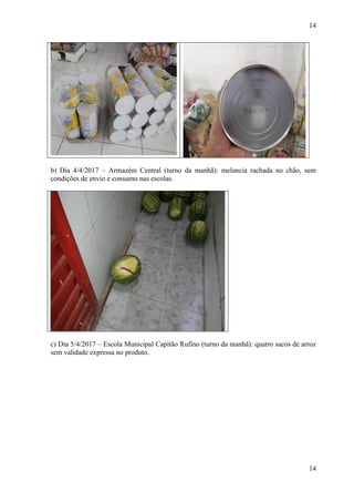 14
14
b) Dia 4/4/2017 – Armazém Central (turno da manhã): melancia rachada no chão, sem
condições de envio e consumo nas escolas.
c) Dia 5/4/2017 – Escola Municipal Capitão Rufino (turno da manhã): quatro sacos de arroz
sem validade expressa no produto.
 