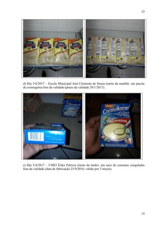 15
15
d) Dia 5/4/2017 – Escola Municipal José Clemente de Souza (turno da manhã): um pacote
de cremogema fora da validade (prazo da validade 29/1/2017).
e) Dia 5/4/2017 – CMEI Érika Patrícia (turno da tarde): um saco de cenouras congeladas
fora da validade (data de fabricação 23/9/2016; válido por 3 meses).
 