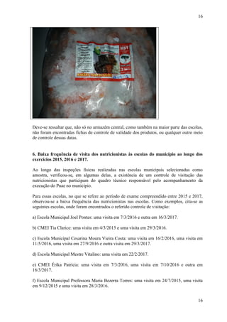 16
16
Deve-se ressaltar que, não só no armazém central, como também na maior parte das escolas,
não foram encontradas fichas de controle de validade dos produtos, ou qualquer outro meio
de controle dessas datas.
##/Fato##
6. Baixa frequência de visita dos nutricionistas às escolas do município ao longo dos
exercícios 2015, 2016 e 2017.
Ao longo das inspeções físicas realizadas nas escolas municipais selecionadas como
amostra, verificou-se, em algumas delas, a existência de um controle de visitação das
nutricionistas que participam do quadro técnico responsável pelo acompanhamento da
execução do Pnae no município.
Para essas escolas, no que se refere ao período de exame compreendido entre 2015 e 2017,
observou-se a baixa frequência das nutricionistas nas escolas. Como exemplos, cita-se as
seguintes escolas, onde foram encontrados o referido controle de visitação:
a) Escola Municipal Joel Pontes: uma visita em 7/3/2016 e outra em 16/3/2017.
b) CMEI Tia Clarice: uma visita em 4/3/2015 e uma visita em 29/3/2016.
c) Escola Municipal Cesarina Moura Vieira Costa: uma visita em 16/2/2016, uma visita em
11/5/2016, uma visita em 27/9/2016 e outra visita em 29/3/2017.
d) Escola Municipal Mestre Vitalino: uma visita em 22/2/2017.
e) CMEI Érika Patrícia: uma visita em 7/3/2016, uma visita em 7/10/2016 e outra em
16/3/2017.
f) Escola Municipal Professora Maria Bezerra Torres: uma visita em 24/7/2015, uma visita
em 9/12/2015 e uma visita em 28/3/2016.
 