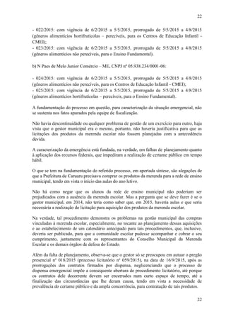 22
22
- 022/2015: com vigência de 6/2/2015 a 5/5/2015, prorrogado de 5/5/2015 a 4/8/2015
(gêneros alimentícios hortifrutícolas – perecíveis, para os Centros de Educação Infantil -
CMEI);
- 023/2015: com vigência de 6/2/2015 a 5/5/2015, prorrogado de 5/5/2015 a 4/8/2015
(gêneros alimentícios não perecíveis, para o Ensino Fundamental).
b) N Paes de Melo Junior Comércio – ME, CNPJ nº 05.938.234/0001-06:
- 024/2015: com vigência de 6/2/2015 a 5/5/2015, prorrogado de 5/5/2015 a 4/8/2015
(gêneros alimentícios não perecíveis, para os Centros de Educação Infantil - CMEI);
- 025/2015: com vigência de 6/2/2015 a 5/5/2015, prorrogado de 5/5/2015 a 4/8/2015
(gêneros alimentícios hortifrutícolas – perecíveis, para o Ensino Fundamental).
A fundamentação do processo em questão, para caracterização da situação emergencial, não
se sustenta nos fatos apurados pela equipe de fiscalização.
Não havia descontinuidade ou qualquer problema de gestão de um exercício para outro, haja
vista que o gestor municipal era o mesmo, portanto, não haveria justificativa para que as
licitações dos produtos da merenda escolar não fossem planejadas com a antecedência
devida.
A caracterização da emergência está fundada, na verdade, em falhas de planejamento quanto
à aplicação dos recursos federais, que impediram a realização de certame público em tempo
hábil.
O que se tem na fundamentação do referido processo, em apertada síntese, são alegações de
que a Prefeitura de Caruaru precisava comprar os produtos da merenda para a rede de ensino
municipal, tendo em vista o início das aulas do ano letivo.
Não há como negar que os alunos da rede de ensino municipal não poderiam ser
prejudicados com a ausência da merenda escolar. Mas a pergunta que se deve fazer é se o
gestor municipal, em 2014, não teria como saber que, em 2015, haveria aulas e que seria
necessária a realização de licitação para aquisição dos produtos da merenda escolar.
Na verdade, tal procedimento demonstra os problemas na gestão municipal das compras
vinculadas à merenda escolar, especialmente, no tocante ao planejamento dessas aquisições
e ao estabelecimento de um calendário antecipado para tais procedimentos, que, inclusive,
deveria ser publicado, para que a comunidade escolar pudesse acompanhar e cobrar o seu
cumprimento, juntamente com os representantes do Conselho Municipal da Merenda
Escolar e os demais órgãos de defesa do Estado.
Além da falta de planejamento, observa-se que o gestor só se preocupou em autuar o pregão
presencial nº 018/2015 (processo licitatório nº 059/2015), na data de 16/9/2015, após as
prorrogações dos contratos firmados por dispensa, neglicenciando que o processo de
dispensa emergencial impõe a consequente abertura de procedimento licitatório, até porque
os contratos dele decorrente devem ser encerrados num curto espaço de tempo, até a
finalização das circunstâncias que lhe deram causa, tendo em vista a necessidade de
prevalência do certame público e da ampla concorrência, para contratação de tais produtos.
 