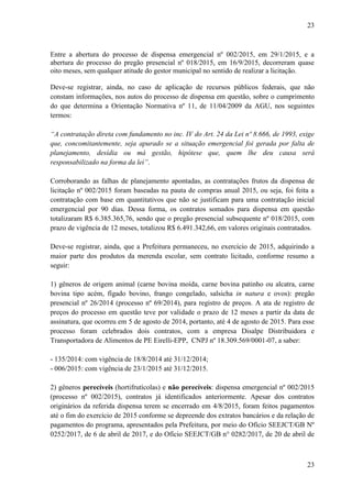 23
23
Entre a abertura do processo de dispensa emergencial nº 002/2015, em 29/1/2015, e a
abertura do processo do pregão presencial nº 018/2015, em 16/9/2015, decorreram quase
oito meses, sem qualquer atitude do gestor municipal no sentido de realizar a licitação.
Deve-se registrar, ainda, no caso de aplicação de recursos públicos federais, que não
constam informações, nos autos do processo de dispensa em questão, sobre o cumprimento
do que determina a Orientação Normativa nº 11, de 11/04/2009 da AGU, nos seguintes
termos:
“A contratação direta com fundamento no inc. IV do Art. 24 da Lei nº 8.666, de 1993, exige
que, concomitantemente, seja apurado se a situação emergencial foi gerada por falta de
planejamento, desídia ou má gestão, hipótese que, quem lhe deu causa será
responsabilizado na forma da lei”.
Corroborando as falhas de planejamento apontadas, as contratações frutos da dispensa de
licitação nº 002/2015 foram baseadas na pauta de compras anual 2015, ou seja, foi feita a
contratação com base em quantitativos que não se justificam para uma contratação inicial
emergencial por 90 dias. Dessa forma, os contratos somados para dispensa em questão
totalizaram R$ 6.385.365,76, sendo que o pregão presencial subsequente nº 018/2015, com
prazo de vigência de 12 meses, totalizou R$ 6.491.342,66, em valores originais contratados.
Deve-se registrar, ainda, que a Prefeitura permaneceu, no exercício de 2015, adquirindo a
maior parte dos produtos da merenda escolar, sem contrato licitado, conforme resumo a
seguir:
1) gêneros de origem animal (carne bovina moída, carne bovina patinho ou alcatra, carne
bovina tipo acém, fígado bovino, frango congelado, salsicha in natura e ovos): pregão
presencial nº 26/2014 (processo nº 69/2014), para registro de preços. A ata de registro de
preços do processo em questão teve por validade o prazo de 12 meses a partir da data de
assinatura, que ocorreu em 5 de agosto de 2014, portanto, até 4 de agosto de 2015. Para esse
processo foram celebrados dois contratos, com a empresa Disalpe Distribuidora e
Transportadora de Alimentos de PE Eirelli-EPP, CNPJ nº 18.309.569/0001-07, a saber:
- 135/2014: com vigência de 18/8/2014 até 31/12/2014;
- 006/2015: com vigência de 23/1/2015 até 31/12/2015.
2) gêneros perecíveis (hortifrutícolas) e não perecíveis: dispensa emergencial nº 002/2015
(processo nº 002/2015), contratos já identificados anteriormente. Apesar dos contratos
originários da referida dispensa terem se encerrado em 4/8/2015, foram feitos pagamentos
até o fim do exercício de 2015 conforme se depreende dos extratos bancários e da relação de
pagamentos do programa, apresentados pela Prefeitura, por meio do Ofício SEEJCT/GB Nº
0252/2017, de 6 de abril de 2017, e do Ofício SEEJCT/GB n° 0282/2017, de 20 de abril de
 
