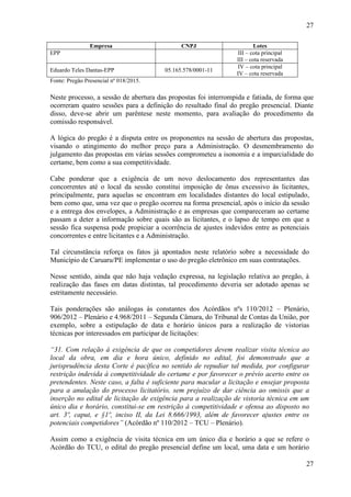 27
27
Empresa CNPJ Lotes
EPP III – cota principal
III – cota reservada
Eduardo Teles Dantas-EPP 05.165.578/0001-11
IV – cota principal
IV – cota reservada
Fonte: Pregão Presencial nº 018/2015.
Neste processo, a sessão de abertura das propostas foi interrompida e fatiada, de forma que
ocorreram quatro sessões para a definição do resultado final do pregão presencial. Diante
disso, deve-se abrir um parêntese neste momento, para avaliação do procedimento da
comissão responsável.
A lógica do pregão é a disputa entre os proponentes na sessão de abertura das propostas,
visando o atingimento do melhor preço para a Administração. O desmembramento do
julgamento das propostas em várias sessões comprometeu a isonomia e a imparcialidade do
certame, bem como a sua competitividade.
Cabe ponderar que a exigência de um novo deslocamento dos representantes das
concorrentes até o local da sessão constitui imposição de ônus excessivo às licitantes,
principalmente, para aquelas se encontram em localidades distantes do local estipulado,
bem como que, uma vez que o pregão ocorreu na forma presencial, após o início da sessão
e a entrega dos envelopes, a Administração e as empresas que compareceram ao certame
passam a deter a informação sobre quais são as licitantes, e o lapso de tempo em que a
sessão fica suspensa pode propiciar a ocorrência de ajustes indevidos entre as potenciais
concorrentes e entre licitantes e a Administração.
Tal circunstância reforça os fatos já apontados neste relatório sobre a necessidade do
Município de Caruaru/PE implementar o uso do pregão eletrônico em suas contratações.
Nesse sentido, ainda que não haja vedação expressa, na legislação relativa ao pregão, à
realização das fases em datas distintas, tal procedimento deveria ser adotado apenas se
estritamente necessário.
Tais ponderações são análogas às constantes dos Acórdãos nºs 110/2012 – Plenário,
906/2012 – Plenário e 4.968/2011 – Segunda Câmara, do Tribunal de Contas da União, por
exemplo, sobre a estipulação de data e horário únicos para a realização de vistorias
técnicas por interessados em participar de licitações:
“31. Com relação à exigência de que os competidores devem realizar visita técnica ao
local da obra, em dia e hora único, definido no edital, foi demonstrado que a
jurisprudência desta Corte é pacífica no sentido de repudiar tal medida, por configurar
restrição indevida à competitividade do certame e por favorecer o prévio acerto entre os
pretendentes. Neste caso, a falta é suficiente para macular a licitação e ensejar proposta
para a anulação do processo licitatório, sem prejuízo de dar ciência ao omissis que a
inserção no edital de licitação de exigência para a realização de vistoria técnica em um
único dia e horário, constitui-se em restrição à competitividade e ofensa ao disposto no
art. 3º, caput, e §1º, inciso II, da Lei 8.666/1993, além de favorecer ajustes entre os
potenciais competidores” (Acórdão nº 110/2012 – TCU – Plenário).
Assim como a exigência de visita técnica em um único dia e horário a que se refere o
Acórdão do TCU, o edital do pregão presencial define um local, uma data e um horário
 