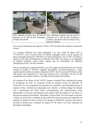 33
33
Foto: indicação no Street View de imóveis
anteriores ao nº 300 da Rua Araranguá,
Cordeiro, Recife/PE.
Foto: indicação no Street View de imóveis
anteriores ao nº 300 da Rua Araranguá,
Cordeiro, Recife/PE (imóvel fechado com
placa de reforma).
b) os sócios-responsáveis das empresas N Paes e KF Cavalcanti têm endereços residenciais
comuns.
c) a empresa Nutriforte teve como empregado o Sr. José Valter de Abreu, CPF nº
***.355.674-**, até o exercício 2016. O referido empregado assina a ata de registros de
preços do pregão presencial nº 007/2016, em nome da Nutriforte. Em 5/1/2017, foi aberta a
empresa JV de Abreu Distribuidora de Alimentos Eireli ME, cujo titular é o ex-empregado
da empresa Nutriforte, acima citado, empresa que foi contemplada nas dispensas
emergenciais de 2017, em dois contratos.
Deve-se ressaltar que a empresa Nutriforte, em 2016, pediu rescisão bilateral do seu contrato
oriundo do pregão nº 018/2015, alegando desequilíbrio econômico-financeiro, a qual,
segundo parecer jurídico acostado às dispensas de 2017, não foi aceita pela Prefeitura, tendo
sido punida com suspensão de 2 anos para contratar com o município, em face de não
cumprimento do contrato, inclusive, com falta de fornecimento dos produtos.
d) a empresa JV de Abreu, no dia 7/4/2017, durante a inspeção física realizada pela equipe
de fiscalização da CGU, no Armazém Central da merenda escolar do Município de
Caruaru/PE, foi vista entregando seus produtos num caminhão, cuja titularidade pertence à
empresa N Paes. Conforme já mencionado neste relatório, a referida entrega foi efetuada
sem a apresentação das Notas Fiscais correspondentes, que, posteriormente, foram
apresentadas no armazém, pessoalmente, pelo próprio titular da empresa JV de Abreu, na
presença da equipe de fiscalização. Analisando o sistema Street View do Google na internet,
verificou-se que de fato o caminhão de placa PFP-6032 está posicionado nas imediações do
endereço da empresa N Paes, no bairro do Cabanga em Recife/PE, conforme telas abaixo,
devendo-se destacar que o endereço da empresa JV de Abreu é em outro município de
Pernambuco (Paudalho):
 