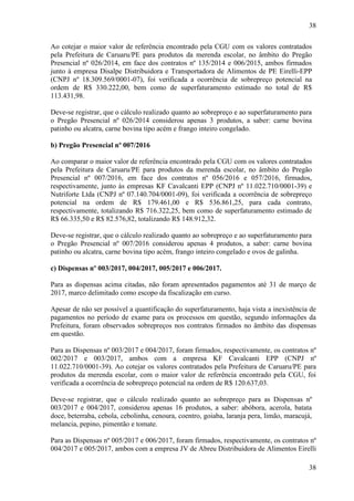 38
38
Ao cotejar o maior valor de referência encontrado pela CGU com os valores contratados
pela Prefeitura de Caruaru/PE para produtos da merenda escolar, no âmbito do Pregão
Presencial nº 026/2014, em face dos contratos nº 135/2014 e 006/2015, ambos firmados
junto à empresa Disalpe Distribuidora e Transportadora de Alimentos de PE Eirelli-EPP
(CNPJ nº 18.309.569/0001-07), foi verificada a ocorrência de sobrepreço potencial na
ordem de R$ 330.222,00, bem como de superfaturamento estimado no total de R$
113.431,98.
Deve-se registrar, que o cálculo realizado quanto ao sobrepreço e ao superfaturamento para
o Pregão Presencial nº 026/2014 considerou apenas 3 produtos, a saber: carne bovina
patinho ou alcatra, carne bovina tipo acém e frango inteiro congelado.
b) Pregão Presencial nº 007/2016
Ao comparar o maior valor de referência encontrado pela CGU com os valores contratados
pela Prefeitura de Caruaru/PE para produtos da merenda escolar, no âmbito do Pregão
Presencial nº 007/2016, em face dos contratos nº 056/2016 e 057/2016, firmados,
respectivamente, junto às empresas KF Cavalcanti EPP (CNPJ nº 11.022.710/0001-39) e
Nutriforte Ltda (CNPJ nº 07.140.704/0001-09), foi verificada a ocorrência de sobrepreço
potencial na ordem de R$ 179.461,00 e R$ 536.861,25, para cada contrato,
respectivamente, totalizando R$ 716.322,25, bem como de superfaturamento estimado de
R$ 66.335,50 e R$ 82.576,82, totalizando R$ 148.912,32.
Deve-se registrar, que o cálculo realizado quanto ao sobrepreço e ao superfaturamento para
o Pregão Presencial nº 007/2016 considerou apenas 4 produtos, a saber: carne bovina
patinho ou alcatra, carne bovina tipo acém, frango inteiro congelado e ovos de galinha.
c) Dispensas nº 003/2017, 004/2017, 005/2017 e 006/2017.
Para as dispensas acima citadas, não foram apresentados pagamentos até 31 de março de
2017, marco delimitado como escopo da fiscalização em curso.
Apesar de não ser possível a quantificação do superfaturamento, haja vista a inexistência de
pagamentos no período de exame para os processos em questão, segundo informações da
Prefeitura, foram observados sobrepreços nos contratos firmados no âmbito das dispensas
em questão.
Para as Dispensas nº 003/2017 e 004/2017, foram firmados, respectivamente, os contratos nº
002/2017 e 003/2017, ambos com a empresa KF Cavalcanti EPP (CNPJ nº
11.022.710/0001-39). Ao cotejar os valores contratados pela Prefeitura de Caruaru/PE para
produtos da merenda escolar, com o maior valor de referência encontrado pela CGU, foi
verificada a ocorrência de sobrepreço potencial na ordem de R$ 120.637,03.
Deve-se registrar, que o cálculo realizado quanto ao sobrepreço para as Dispensas nº
003/2017 e 004/2017, considerou apenas 16 produtos, a saber: abóbora, acerola, batata
doce, beterraba, cebola, cebolinha, cenoura, coentro, goiaba, laranja pera, limão, maracujá,
melancia, pepino, pimentão e tomate.
Para as Dispensas nº 005/2017 e 006/2017, foram firmados, respectivamente, os contratos nº
004/2017 e 005/2017, ambos com a empresa JV de Abreu Distribuidora de Alimentos Eirelli
 