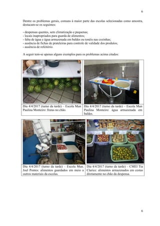 6
6
Dentre os problemas gerais, comuns à maior parte das escolas selecionadas como amostra,
destacam-se os seguintes:
- despensas quentes, sem climatização e pequenas;
- locais inapropriados para guarda de alimentos;
- falta de água e água armazenada em baldes ou tonéis nas cozinhas;
- ausência de fichas de prateleiras para controle de validade dos produtos;
- ausência de refeitório.
A seguir tem-se apenas alguns exemplos para os problemas acima citados:
Dia 4/4/2017 (turno da tarde) – Escola Mun
Paulina Monteiro: frutas no chão.
Dia 4/4/2017 (turno da tarde) – Escola Mun
Paulina Monteiro: água armazenada em
baldes.
Dia 4/4/2017 (turno da tarde) – Escola Mun.
Joel Pontes: alimentos guardados em meio a
outros materiais da escolas.
Dia 4/4/2017 (turno da tarde) – CMEI Tia
Clarice: alimentos armazenados em cestas
diretamente no chão da despensa.
 