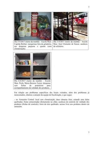 7
7
Dia 5/4/2017 (turno da manhã) – Escola Mun.
Capitão Rufino: margarinas fora da geladeira,
em despensa pequena e quente (sem
climatização).
Dia 5/4/2017 (turno da manhã) – Escola
Mun. José Clemente de Souza: ausência
de refeitório.
Dia 6/4/2017 (turno da manhã) – Escola
Mun. Profa. Maria Bezerra Torres: despensa
sem fichas de prateleiras para
acompanhamento da validade dos produtos.
Em relação aos problemas específicos dos locais visitados, além dos problemas já
mencionados, chamou a atenção da equipe de fiscalização, o que segue:
- no Armazém Central: local sem climatização; duas câmaras frias, estando uma delas
quebradas; frutas armazenadas diretamente no chão; ausência de controle de validade dos
produtos (fichas de controle); forro do teto quebrado; acesso livre aos produtos dentro do
armazém.
 