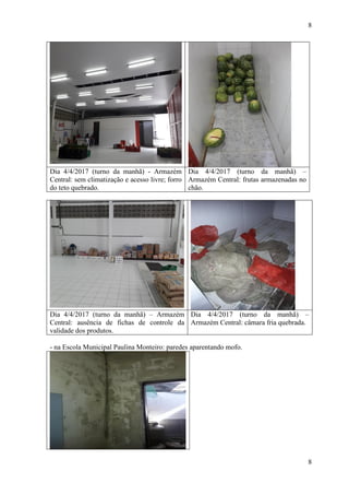 8
8
Dia 4/4/2017 (turno da manhã) - Armazém
Central: sem climatização e acesso livre; forro
do teto quebrado.
Dia 4/4/2017 (turno da manhã) –
Armazém Central: frutas armazenadas no
chão.
Dia 4/4/2017 (turno da manhã) – Armazém
Central: ausência de fichas de controle da
validade dos produtos.
Dia 4/4/2017 (turno da manhã) –
Armazém Central: câmara fria quebrada.
- na Escola Municipal Paulina Monteiro: paredes aparentando mofo.
 