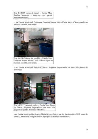 9
9
Dia 4/4/2017 (turno da tarde) – Escola Mun.
Paulina Monteiro – despensa com parede
aparentando mofo.
- na Escola Municipal Professora Cesarina Moura Vieira Costa: caixa d’água grande no
meio da cozinha, sem tampa.
Dia 5/4/2017 (turno da manhã) – Escola Mun.
Cesarina Moura Vieira Costa: caixa d’água no
meio da cozinha, sem tampa.
- na Escola Municipal Pedro de Souza: despensa improvisada em uma sala dentro da
biblioteca
Dia 5/4/2017 (turno da tarde) – Escola Mun. Pedro
de Souza: despensa improvisada em uma sala
pequena e quente, dentro da biblioteca.
- na Escola Municipal Professora Maria Bezerra Torres: no dia da visita (6/4/2017, turno da
manhã), não houve aula por falta de água para elaboração da merenda;
 