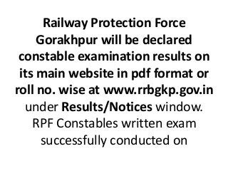 Railway Protection Force
Gorakhpur will be declared
constable examination results on
its main website in pdf format or
roll no. wise at www.rrbgkp.gov.in
under Results/Notices window.
RPF Constables written exam
successfully conducted on
 
