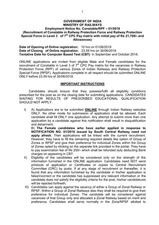 1
GOVERNMENT OF INDIA
MINISTRY OF RAILWAYS
Employment Notice No. Constable/RPF – 01/2018
(Recruitment of Constable in Railway Protection Force and Railway Protection
Special Force in Level 3 of 7th
CPC Pay matrix with initial pay of Rs 21,700/- and
Allowances)
Date of Opening of Online registration: 10 hrs on 01/06/2018
Date of Closing of Online registration: 23.59 hrs on 30/06/2018
Tentative Date for Computer Based Test (CBT): In September and October 2018.
ONLINE applications are invited from eligible Male and Female candidates for the
recruitment of Constable in Level 3 of 7th
CPC Pay matrix for the vacancies in Railway
Protection Force (RPF) of various Zones of Indian Railways and Railway Protection
Special Force (RPSF). Applications complete in all respect should be submitted ONLINE
ONLY before 23.59 hrs of 30/06/2018.
IMPORTANT INSTRUCTIONS
Candidates should ensure that they possess/fulfil all eligibility conditions
prescribed for the post as on the closing date for submitting applications. CANDIDATES
WAITING FOR RESULTS OF PRESCRIBED EDUCATIONAL QUALIFICATION
SHOULD NOT APPLY.
I) A) Applications are to be submitted ONLINE through Indian Railway websites
ONLY. No other mode for submission of application shall be allowed. Each
candidate shall fill ONLY one application. Any attempt to submit more than one
application by a candidate against this notification shall result in disqualification
and debarment.
B) The Female candidates who have earlier applied in response to
NOTIFICATION NO. 01/2016 issued by South Central Railway need not
apply afresh. Their applications will be linked with the current recruitment.
However, they have to fill the remaining required details like option of Group of
Zones or RPSF and give their preference for individual Zones within the Group
of Zones opted by clicking on the separate link provided in the portal. They have
to pay examination fee of Rs 250/- which shall be refunded duly deducting Bank
charges on appearing in CBT.
II) Eligibility of the candidates will be considered only on the strength of the
information furnished in the ONLINE application. Candidates need NOT send
printouts of application or Certificates or copies to Central Recruitment
Committee (CRC) by posts. If at any stage of recruitment or thereafter, it is
found that any information furnished by the candidate in his/her application is
false/incorrect or the candidate has suppressed any relevant information or the
candidate does not satisfy the eligibility criteria for the post, his/her candidatures
will be rejected forthwith.
III) Candidates can apply against the vacancy of either a Group of Zonal Railway or
RPSF. Within a Group of Zonal Railways also they shall be required to give their
preference for individual Zones. The candidate will be considered against
vacancies of that Group only and allocated a Zonal Railway based on merit and
preference. Candidates shall serve normally in the Zone/RPSF allotted to
 