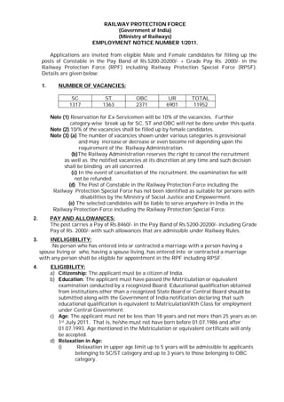 RAILWAY PROTECTION FORCE
                                   (Government of India)
                                   (Ministry of Railways)
                            EMPLOYMENT NOTICE NUMBER 1/2011.

         Applications are invited from eligible Male and Female candidates for filling up the
      posts of Constable in the Pay Band of Rs.5200-20200/- + Grade Pay Rs. 2000/- in the
      Railway Protection Force (RPF) including Railway Protection Special Force (RPSF).
      Details are given below:

      1.      NUMBER OF VACANCIES:

                    SC            ST           OBC           UR        TOTAL
                   1317          1363          2371         6901        11952

           Note (1) Reservation for Ex-Servicemen will be 10% of the vacancies. Further
                    category-wise break up for SC, ST and OBC will not be done under this quota.
           Note (2) 10/% of the vacancies shall be filled up by female candidates.
           Note (3) (a) The number of vacancies shown under various categories is provisional
                         and may increase or decrease or even become nil depending upon the
                         requirement of the Railway Administration.
                     (b)The Railway Administration reserves the right to cancel the recruitment
                 as well as the notified vacancies at its discretion at any time and such decision
                 shall be binding on all concerned.
                     (c) In the event of cancellation of the recruitment, the examination fee will
                       not be refunded.
                   (d) The Post of Constable in the Railway Protection Force including the
            Railway Protection Special Force has not been identified as suitable for persons with
                          disabilities by the Ministry of Social Justice and Empowerment.
                   (e) The selected candidates will be liable to serve anywhere in India in the
            Railway Protection Force including the Railway Protection Special Force.
2.         PAY AND ALLOWANCES:
           The post carries a Pay of Rs.8460/- in the Pay Band of Rs.5200-20200/- including Grade
           Pay of Rs. 2000/- with such allowances that are admissible under Railway Rules.
3.       INELIGIBILITY:
          No person who has entered into or contracted a marriage with a person having a
     spouse living or who, having a spouse living, has entered into or contracted a marriage
     with any person shall be eligible for appointment in the RPF including RPSF.
4.         ELIGIBILITY:
           a) Citizenship: The applicant must be a citizen of India.
           b) Education: The applicant must have passed the Matriculation or equivalent
              examination conducted by a recognized Board. Educational qualification obtained
              from institutions other than a recognized State Board or Central Board should be
              submitted along with the Government of India notification declaring that such
              educational qualification is equivalent to Matriculation/Xth Class for employment
              under Central Government.
           c) Age: The applicant must not be less than 18 years and not more than 25 years as on
              1st July 2011. That is, he/she must not have born before 01.07.1986 and after
              01.07.1993. Age mentioned in the Matriculation or equivalent certificate will only
              be accepted.
           d) Relaxation in Age:
              i)       Relaxation in upper age limit up to 5 years will be admissible to applicants
                      belonging to SC/ST category and up to 3 years to those belonging to OBC
                      category.
 