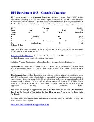 RPF Recruitment 2013 – Constable Vacancies
RPF Recruitment 2013 – Constable Vacancies: Railway Protection Force (RPF) invites
applications for filling up of Constable Posts. Eligible candidates may send their applications in
the prescribed format with in 30 days from the date of Advt Published & 37 days for residing at
Northern States. More details like age limit, qualification, selection process are given below…
RPF Vacancy Details:
Total No of Posts: 07
Name of the Posts: Constable
Band:
1. Clarinet: 03 posts
2. Trombone: 01 post
3. Tenor Saxophone: 01 post
4. Euphonium: 01 post
5. Bass: 01 Post
Age Limit: Candidates age should be above 18 years and below 27 years where age relaxations
are permissible as per the Govt Rules.
Educational Qualification: Candidates should have passed Matriculation or equivalent
conducted by recognized board with relevant experience.
Selection Process: Candidates are selected based on written test followed by trade test.
Application Fee: A Fee of Rs.50/- (No Fee for SC/ ST candidates) in form of IPO or Bank Draft
in favor of Financial Advisor & Chief Accounts Officer (FA & CAO), Central Railway, Mumbai
CST.
How to Apply: Interested candidates may send their applications in the prescribed format along
with IPO, self attested copies of certificates in support of age, qualification, caste, experience,
recent passport size photographs (3.5 x 4.5 cm) affixing on application in appropriate place & 2
self addressed envelopes of 27.5 x 12.5 cm affixing stamps of worth Rs.5/- to RPF, Central
Railway, Mumbai-400001 with in 30 days from the date of Advt Published & 37 days for
Applicants residing at Northern States.
Last Date for Receipt of Application: with in 30 days from the date of Advt Published
Last Date for Receipt of Application for Far Flung Areas: 37 days for Northern State
Applicants
For more details regarding age limit, qualification, selection process, pay scale, how to apply are
available in the following link…
Click here for Recruitment & Application Form
 