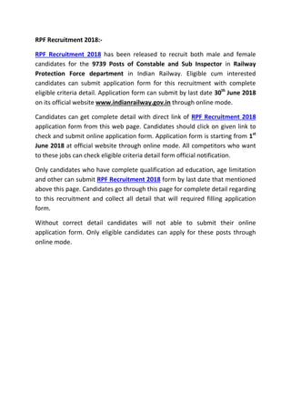 RPF Recruitment 2018:-
RPF Recruitment 2018 has been released to recruit both male and female
candidates for the 9739 Posts of Constable and Sub Inspector in Railway
Protection Force department in Indian Railway. Eligible cum interested
candidates can submit application form for this recruitment with complete
eligible criteria detail. Application form can submit by last date 30th
June 2018
on its official website www.indianrailway.gov.in through online mode.
Candidates can get complete detail with direct link of RPF Recruitment 2018
application form from this web page. Candidates should click on given link to
check and submit online application form. Application form is starting from 1st
June 2018 at official website through online mode. All competitors who want
to these jobs can check eligible criteria detail form official notification.
Only candidates who have complete qualification ad education, age limitation
and other can submit RPF Recruitment 2018 form by last date that mentioned
above this page. Candidates go through this page for complete detail regarding
to this recruitment and collect all detail that will required filling application
form.
Without correct detail candidates will not able to submit their online
application form. Only eligible candidates can apply for these posts through
online mode.
 
