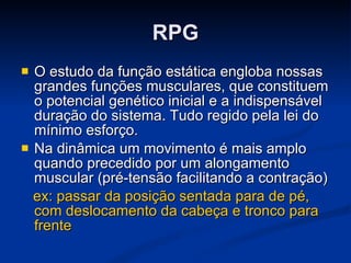 RPG O estudo da função estática engloba nossas grandes funções musculares, que constituem o potencial genético inicial e a indispensável duração do sistema. Tudo regido pela lei do mínimo esforço.  Na dinâmica um movimento é mais amplo quando precedido por um alongamento muscular (pré-tensão facilitando a contração)  ex: passar da posição sentada para de pé, com deslocamento da cabeça e tronco para frente 
