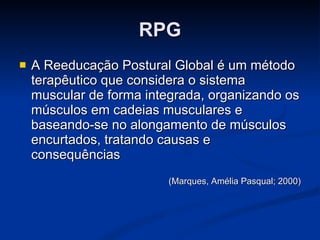 RPG A Reeducação Postural Global é um método terapêutico que considera o sistema muscular de forma integrada, organizando os músculos em cadeias musculares e baseando-se no alongamento de músculos encurtados, tratando causas e consequências (Marques, Amélia Pasqual; 2000) 