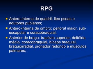 RPG Antero-interna de quadril: íleo psoas e adutores pubianos; Antero-interna de ombro: peitoral maior, sub-escapular e coracobraquial; Anterior de braço: trapézio superior, deltóide médio, coracobraquial, bíceps braquial, braquiorradial, pronador redondo e músculos palmares; 
