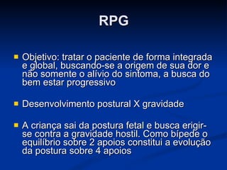RPG Objetivo: tratar o paciente de forma integrada e global, buscando-se a origem de sua dor e não somente o alívio do sintoma, a busca do bem estar progressivo Desenvolvimento postural X gravidade A criança sai da postura fetal e busca erigir-se contra a gravidade hostil. Como bípede o equilíbrio sobre 2 apoios constitui a evolução da postura sobre 4 apoios 