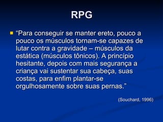 RPG “ Para conseguir se manter ereto, pouco a pouco os músculos tornam-se capazes de lutar contra a gravidade – músculos da estática (músculos tônicos). A princípio hesitante, depois com mais segurança a criança vai sustentar sua cabeça, suas costas, para enfim plantar-se orgulhosamente sobre suas pernas.” (Souchard, 1996) 