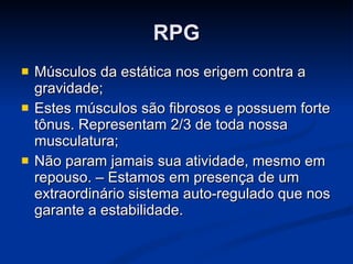RPG Músculos da estática nos erigem contra a gravidade;  Estes músculos são fibrosos e possuem forte tônus. Representam 2/3 de toda nossa musculatura;  Não param jamais sua atividade, mesmo em repouso. – Estamos em presença de um extraordinário sistema auto-regulado que nos garante a estabilidade. 