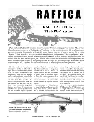 Seasons Greetings from the staff at Small Arms Review!




                                                                   RAFFICA SPECIAL
                                                                    The RPG-7 System



   Dear readers of Raffica: On occasion a subject question becomes too large for our normal Q&A format.
 When that occurs, we move to a “Raffica Special” and we are in that position right now. We have had so many
 questions regarding the operation of the RPG-7 system that the only way to properly answer this is with a
 “Special.” Since I have been working on a photo ID series of the various basic RPG systems for many years,
 and we were just preparing to do the ultimate worldwide ID Guide to these launchers, we decided to prep the
 readers with this How It Works guide first. Several other articles will soon follow including the RPG ID
 Guide and an in-depth analysis of the sighting systems. We hope this guide helps dispel many of the myths
 surrounding the RPG-7 system, and educates our readers to the basic functions and differences. - Dan

   Shoulder fired rocket launchers are           launcher. The lock was able to fire ei-               with a firing mechanism to launch a
 nothing new. Neither are rifles with in-        ther the musket barrel or the grenade                 primitive warhead, but it gave the infan-
 tegral grenade launchers for that matter.       launcher with the flick of a switch. The              tryman the ability to launch an explosive
 In the 18th century, there were seven foot      grenade launcher was used mortar style                charge farther than he had been able to
 long flintlock style rifles that a rocket       of course. These are mentioned simply                 previously. Developments during and
 shaft was aligned in, and a transfer bar        to show that weapons designers have                   after World War II went in several di-
 operated the flintlock mechanism located        been making man portable launchers and                rections, with some countries concentrat-
 out at the front of the launcher. The           hurlers for centuries. It is only in the              ing on the recoilless rifle principle and
 buttstock, trigger group, etc., look nor-       modern times that we have fine tuned the              others looking more to shoulder fired
 mal, then the lock was out at the very          process.                                              rocket launchers.
 front. There was another design from              The roots of the RPG-7 launcher can                    In 1948-49, the Soviets introduced the
 the same period where the buttstock was         be found in the German Panzerfaust (lit-              RPG-2 system. The RPG-2 initially was
 cylindrical and opened up at the shoul-         erally “Tank-Fist” in German) of World                a simple tube with a ballistically
 der end to make a cup style grenade             War II. This was little more than a tube              launched grenade that was fired from it.




     Soviet RPG-2 launcher with strap,
     covers and grenade in firing position.
     This specimen dates from 1952.


22                                            The Small Arms Review • Vol. 10 No. 3 • December, 2006