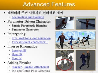 Advanced Features
 캐릭터와 주변 사물과의 인터랙션 제어
• Locomotion and Docking

 Parameter Driven Character
• Simple Parametric Blending
• Parameter Generator

 Retargeting
• Five skeletons, one animation
• Very different characters…

 Inverse Kinematics
• Look-at IK
• Hand IK
• Foot IK

 Adding Physics
• Stagger, Ragdoll Attachment
• Die and Getup Pose Matching

 