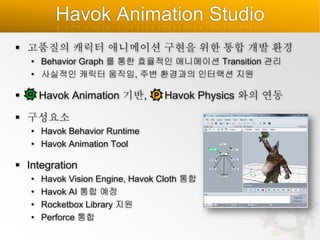 Havok Animation Studio
 고품질의 캐릭터 애니메이션 구현을 위한 통합 개발 환경
• Behavior Graph 를 통한 효율적인 애니메이션 Transition 관리
• 사실적인 캐릭터 움직임, 주변 환경과의 인터랙션 지원



Havok Animation 기반,

Havok Physics 와의 연동

 구성요소
• Havok Behavior Runtime
• Havok Animation Tool

 Integration
•
•
•
•

Havok Vision Engine, Havok Cloth 통합
Havok AI 통합 예정
Rocketbox Library 지원
Perforce 통합

 