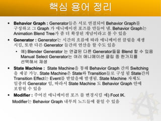 핵심 용어 정리
 Behavior Graph : Generator들은 서로 연결되어 Behavior Graph를
구성하고 그 Graph 가 애니메이션 포즈를 만들어 냄. Behavior Graph는
Animation Blend Tree가 좀 더 확장된 개념이라고 볼 수 있음

 Generator : Generator는 시간의 흐름에 따라 애니메이션 클립을 재생
시킴, 또한 다른 Generator 들간의 연산을 할 수도 있음
• 예) Blender Generator 는 연결된 다른 Generator들을 Blend 할 수 있음
Manual Select Generator는 여러 애니메이션 클립 중 한가지를
선택해서 재생
 State Machine : State Machine을 통해 Behavior Graph 간의 Switching
을 제공 가능. State Machine은 State와 Transition들로 구성 됨 State간의
Transition Effect는 Event를 받았을때 발생됨. State Machine 자체도
일종의 Generator 임, 따라서 State Machine 도 Behavior Graph 안에
포함될 수 있음
 Modifier : 주어진 애니메이션 포즈 를 변경시킴 예) Foot IK.
Modifier는 Behavior Graph 내부의 노드들에 붙일 수 있음

 