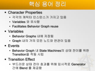 핵심 용어 정리
 Character Properties
• 각각의 캐릭터 인스턴스가 가지고 있음
• Variables 와 유사함
• Facilitates Behavior Graph reuse

 Variables
• Behavior Graphs 내에 저장됨
• Graph 내의 거의 모든 노드와 연관이 있음

 Events
• Behavior Graph 내 State Machines의 상태 전이를 위한
Transition을 작동 시킴

 Transition Effect
• 부드러운 상태 전이 효과를 위해 임시적로 Generator
간에 Blend 를 제공함

 