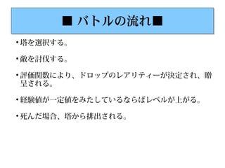 ■ バトルの流れ■■ バトルの流れ■

塔を選択する。

敵を討伐する。

評価関数により、ドロップのレアリティーが決定され、贈
呈される。

経験値が一定値をみたしているならばレベルが上がる。

死んだ場合、塔から排出される。
 